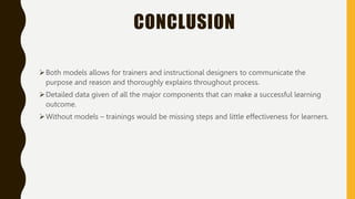 CONCLUSION
Both models allows for trainers and instructional designers to communicate the
purpose and reason and thoroughly explains throughout process.
Detailed data given of all the major components that can make a successful learning
outcome.
Without models – trainings would be missing steps and little effectiveness for learners.
 