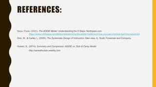 REFERENCES:
Napa, Paula. (2022). The ADDIE Model: Understanding the 5 Steps. Northpass.com.
https://www.northpass.com/blog/understanding-the-addie-model-and-how-you-can-improve-learning-outcomes
Dick, W., & Carley, L. (2000). The Systematic Design of Instruction. Glen view, IL: Scott, Foresman and Company.
Husain, S., (2014). Summary and Comparison: ADDIE vs. Dick & Carey Model.
http://sarwathusain.weebly.com
 
