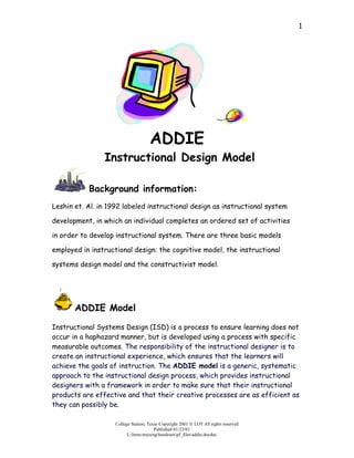 1




                                     ADDIE
                Instructional Design Model

           Background information:
Leshin et. Al. in 1992 labeled instructional design as instructional system

development, in which an individual completes an ordered set of activities

in order to develop instructional system. There are three basic models

employed in instructional design: the cognitive model, the instructional

systems design model and the constructivist model.




       ADDIE Model

Instructional Systems Design (ISD) is a process to ensure learning does not
occur in a haphazard manner, but is developed using a process with specific
measurable outcomes. The responsibility of the instructional designer is to
create an instructional experience, which ensures that the learners will
achieve the goals of instruction. The ADDIE model is a generic, systematic
approach to the instructional design process, which provides instructional
designers with a framework in order to make sure that their instructional
products are effective and that their creative processes are as efficient as
they can possibly be.

                    College Station, Texas Copyright 2001  LOT All rights reserved
                                         Published 01/23/01
                          L:htmstraininghandoutspf_filesaddie.docdoc
 