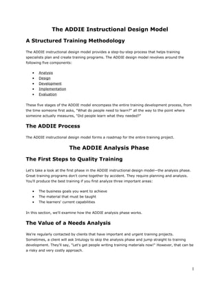 The ADDIE Instructional Design Model
A Structured Training Methodology
The ADDIE instructional design model provides a step-by-step process that helps training
specialists plan and create training programs. The ADDIE design model revolves around the
following five components:
• Analysis
• Design
• Development
• Implementation
• Evaluation
These five stages of the ADDIE model encompass the entire training development process, from
the time someone first asks, "What do people need to learn?" all the way to the point where
someone actually measures, "Did people learn what they needed?"
The ADDIE Process
The ADDIE instructional design model forms a roadmap for the entire training project.
The ADDIE Analysis Phase
The First Steps to Quality Training
Let's take a look at the first phase in the ADDIE instructional design model—the analysis phase.
Great training programs don't come together by accident. They require planning and analysis.
You'll produce the best training if you first analyze three important areas:
• The business goals you want to achieve
• The material that must be taught
• The learners' current capabilities
In this section, we'll examine how the ADDIE analysis phase works.
The Value of a Needs Analysis
We're regularly contacted by clients that have important and urgent training projects.
Sometimes, a client will ask Intulogy to skip the analysis phase and jump straight to training
development. They'll say, "Let's get people writing training materials now!" However, that can be
a risky and very costly approach.
1
 