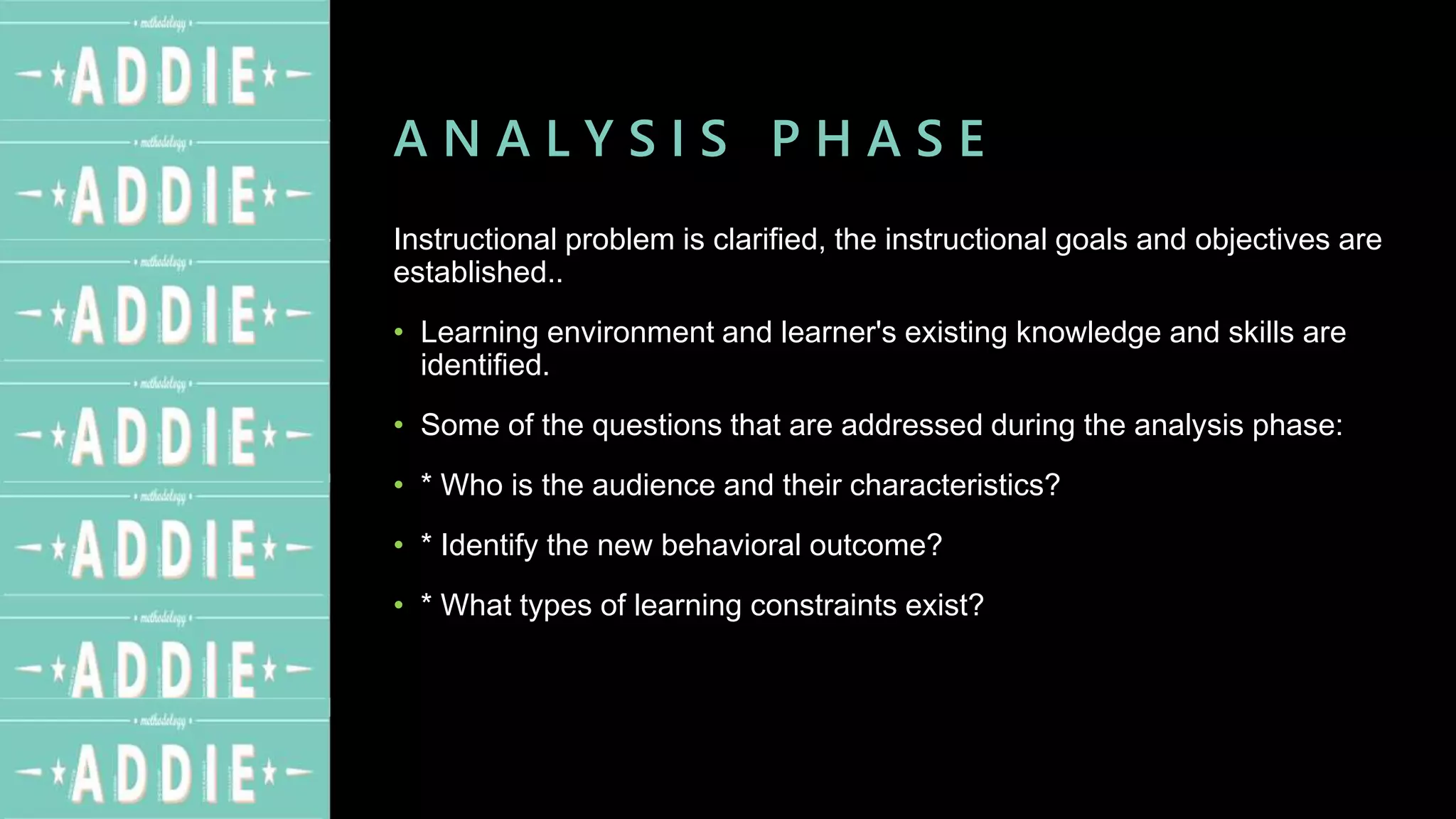 A N A L Y S I S P H A S E
Instructional problem is clarified, the instructional goals and objectives are
established..
• Learning environment and learner's existing knowledge and skills are
identified.
• Some of the questions that are addressed during the analysis phase:
• * Who is the audience and their characteristics?
• * Identify the new behavioral outcome?
• * What types of learning constraints exist?
 