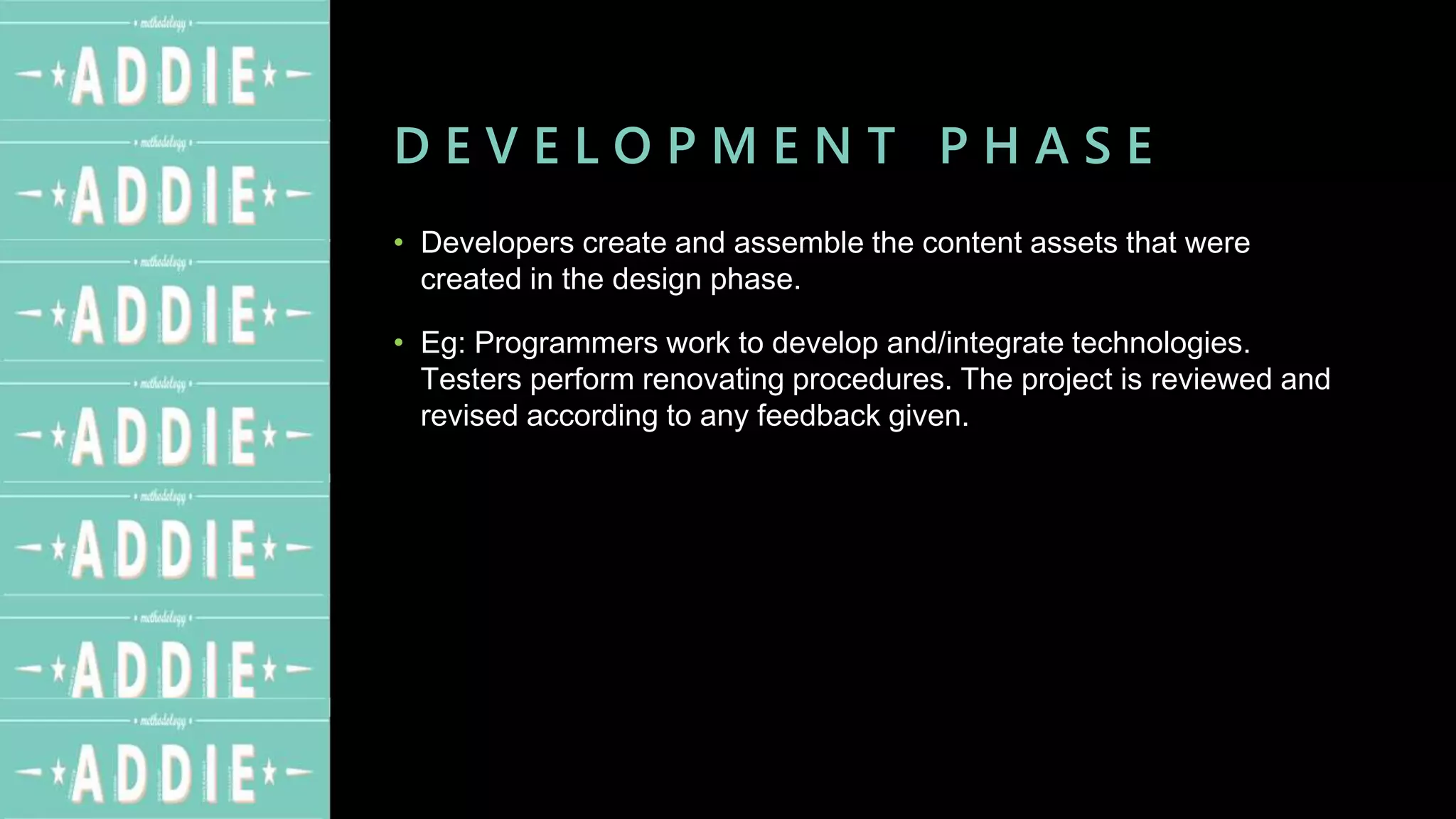D E V E L O P M E N T P H A S E
• Developers create and assemble the content assets that were
created in the design phase.
• Eg: Programmers work to develop and/integrate technologies.
Testers perform renovating procedures. The project is reviewed and
revised according to any feedback given.
 