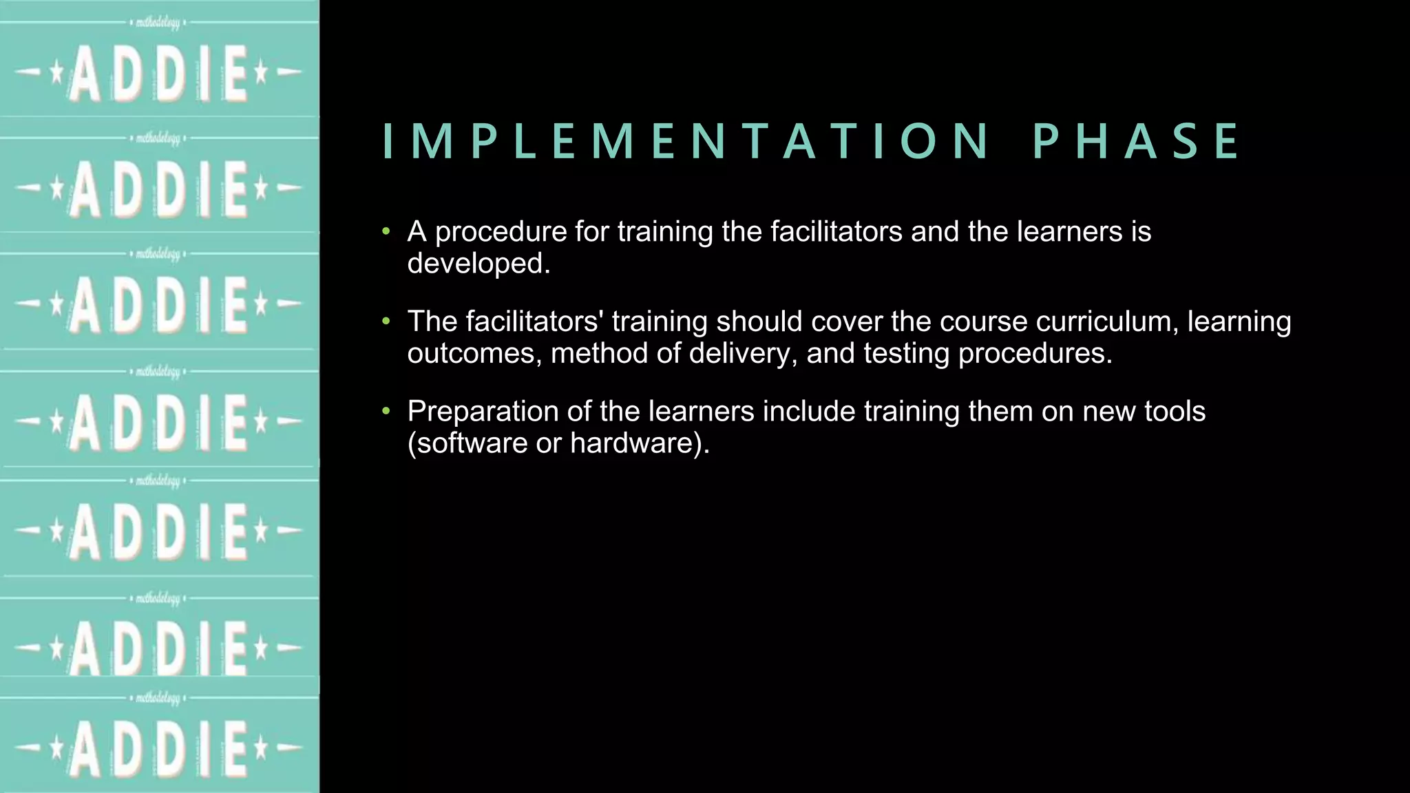 I M P L E M E N T A T I O N P H A S E
• A procedure for training the facilitators and the learners is
developed.
• The facilitators' training should cover the course curriculum, learning
outcomes, method of delivery, and testing procedures.
• Preparation of the learners include training them on new tools
(software or hardware).
 