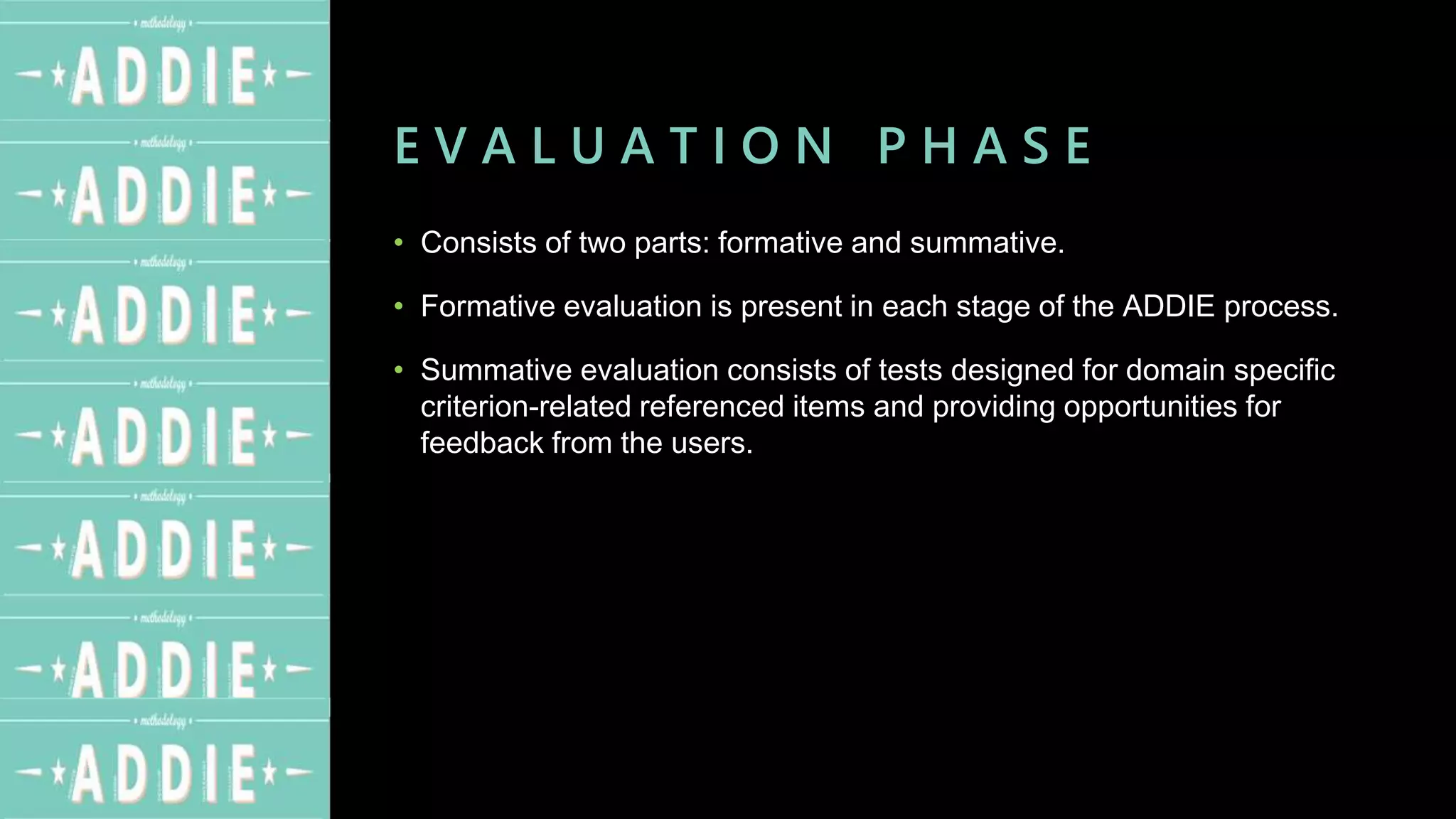 E V A L U A T I O N P H A S E
• Consists of two parts: formative and summative.
• Formative evaluation is present in each stage of the ADDIE process.
• Summative evaluation consists of tests designed for domain specific
criterion-related referenced items and providing opportunities for
feedback from the users.
 