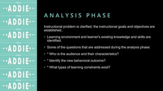 A N A L Y S I S P H A S E
Instructional problem is clarified, the instructional goals and objectives are
established..
• Learning environment and learner's existing knowledge and skills are
identified.
• Some of the questions that are addressed during the analysis phase:
• * Who is the audience and their characteristics?
• * Identify the new behavioral outcome?
• * What types of learning constraints exist?
 
