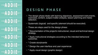 D E S I G N P H A S E
• The design phase deals with learning objectives, assessment instruments,
exercises, content, subject matter analysis, lesson planning and media
selection.
• Systematic (logical) and specific (element should be executed).
• These are steps used for the design phase:
• * Documentation of the project's instructional, visual and technical design
strategy.
• * Apply instructional strategies according to the intended behavioral
outcomes
• * Create storyboards
• * Design the user interface and user experience
• * Apply visual design (graphic design)
 
