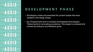 D E V E L O P M E N T P H A S E
• Developers create and assemble the content assets that were
created in the design phase.
• Eg: Programmers work to develop and/integrate technologies.
Testers perform renovating procedures. The project is reviewed and
revised according to any feedback given.
 
