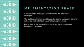 I M P L E M E N T A T I O N P H A S E
• A procedure for training the facilitators and the learners is
developed.
• The facilitators' training should cover the course curriculum, learning
outcomes, method of delivery, and testing procedures.
• Preparation of the learners include training them on new tools
(software or hardware).
 