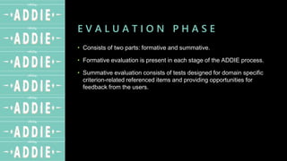 E V A L U A T I O N P H A S E
• Consists of two parts: formative and summative.
• Formative evaluation is present in each stage of the ADDIE process.
• Summative evaluation consists of tests designed for domain specific
criterion-related referenced items and providing opportunities for
feedback from the users.
 
