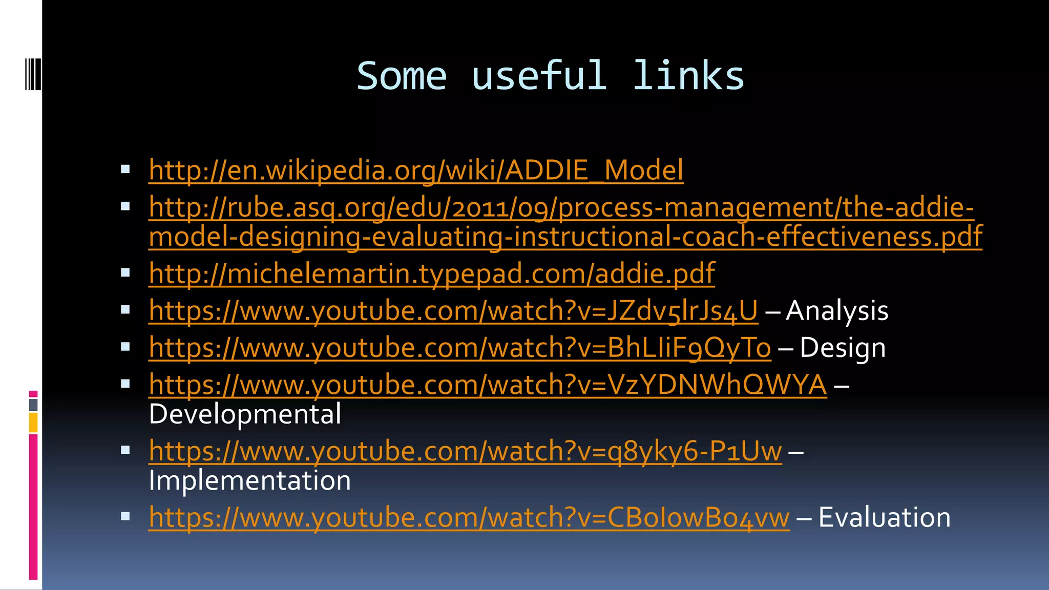Some useful links
 http://en.wikipedia.org/wiki/ADDIE_Model
 http://rube.asq.org/edu/2011/09/process-management/the-addie-
model-designing-evaluating-instructional-coach-effectiveness.pdf
 http://michelemartin.typepad.com/addie.pdf
 https://www.youtube.com/watch?v=JZdv5lrJs4U – Analysis
 https://www.youtube.com/watch?v=BhLIiF9QyTo – Design
 https://www.youtube.com/watch?v=VzYDNWhQWYA –
Developmental
 https://www.youtube.com/watch?v=q8yky6-P1Uw –
Implementation
 https://www.youtube.com/watch?v=CBoI0wBo4vw – Evaluation
 