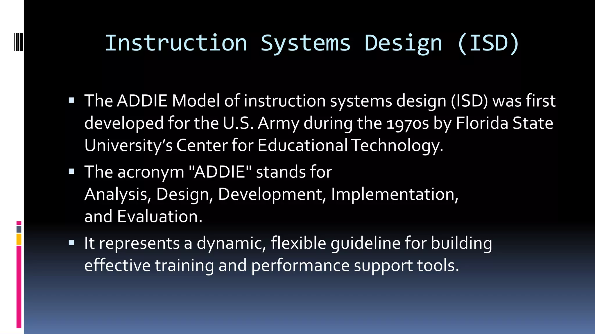 Instruction Systems Design (ISD)
 The ADDIE Model of instruction systems design (ISD) was first
developed for the U.S. Army during the 1970s by Florida State
University’s Center for EducationalTechnology.
 The acronym "ADDIE" stands for
Analysis, Design, Development, Implementation,
and Evaluation.
 It represents a dynamic, flexible guideline for building
effective training and performance support tools.
 