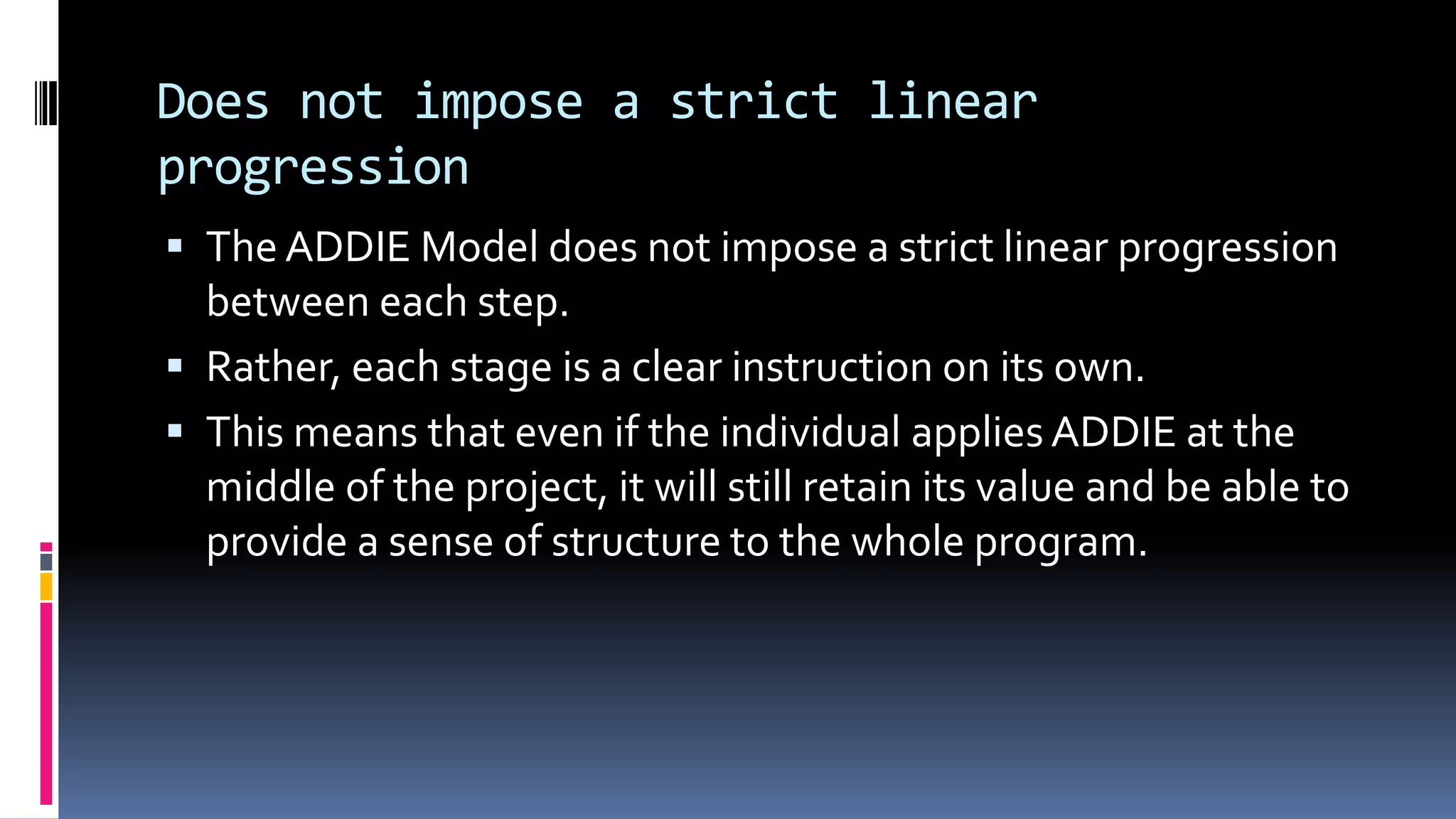 Does not impose a strict linear
progression
 The ADDIE Model does not impose a strict linear progression
between each step.
 Rather, each stage is a clear instruction on its own.
 This means that even if the individual applies ADDIE at the
middle of the project, it will still retain its value and be able to
provide a sense of structure to the whole program.
 