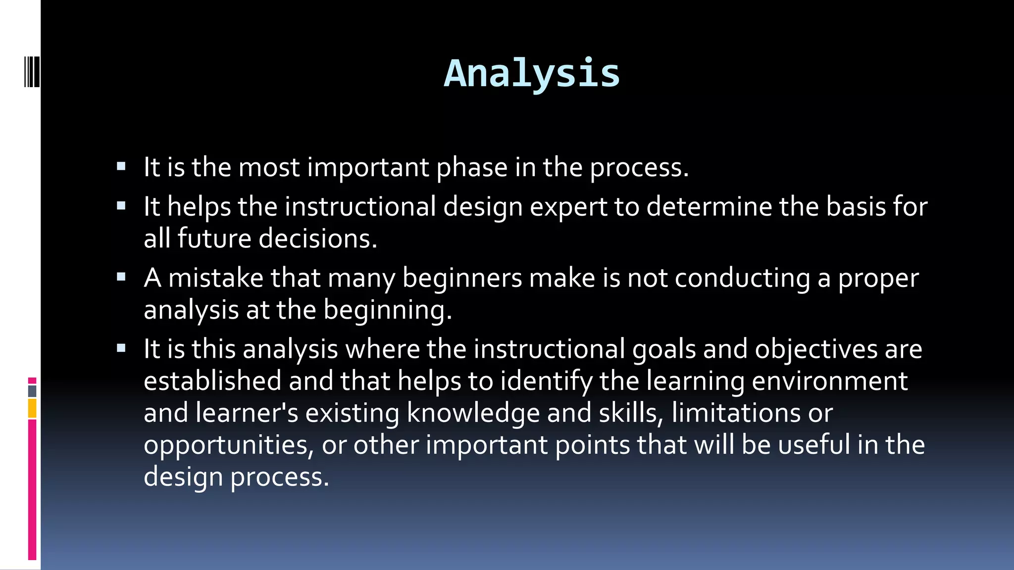 Analysis
 It is the most important phase in the process.
 It helps the instructional design expert to determine the basis for
all future decisions.
 A mistake that many beginners make is not conducting a proper
analysis at the beginning.
 It is this analysis where the instructional goals and objectives are
established and that helps to identify the learning environment
and learner's existing knowledge and skills, limitations or
opportunities, or other important points that will be useful in the
design process.
 