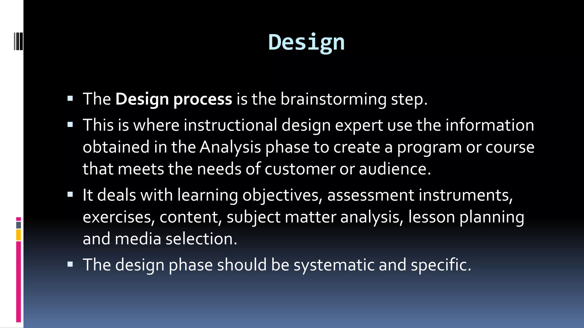 Design
 The Design process is the brainstorming step.
 This is where instructional design expert use the information
obtained in the Analysis phase to create a program or course
that meets the needs of customer or audience.
 It deals with learning objectives, assessment instruments,
exercises, content, subject matter analysis, lesson planning
and media selection.
 The design phase should be systematic and specific.
 