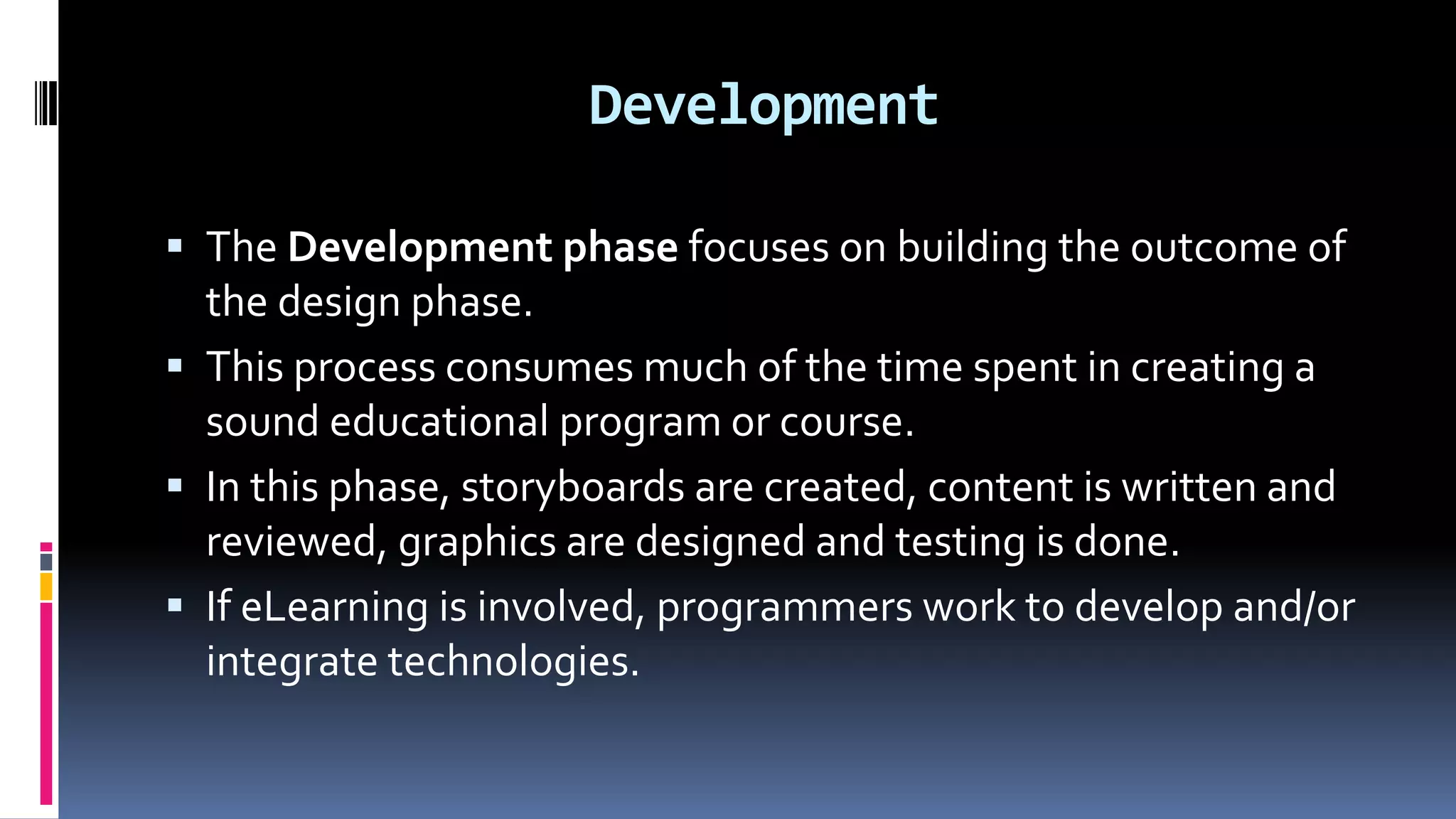 Development
 The Development phase focuses on building the outcome of
the design phase.
 This process consumes much of the time spent in creating a
sound educational program or course.
 In this phase, storyboards are created, content is written and
reviewed, graphics are designed and testing is done.
 If eLearning is involved, programmers work to develop and/or
integrate technologies.
 