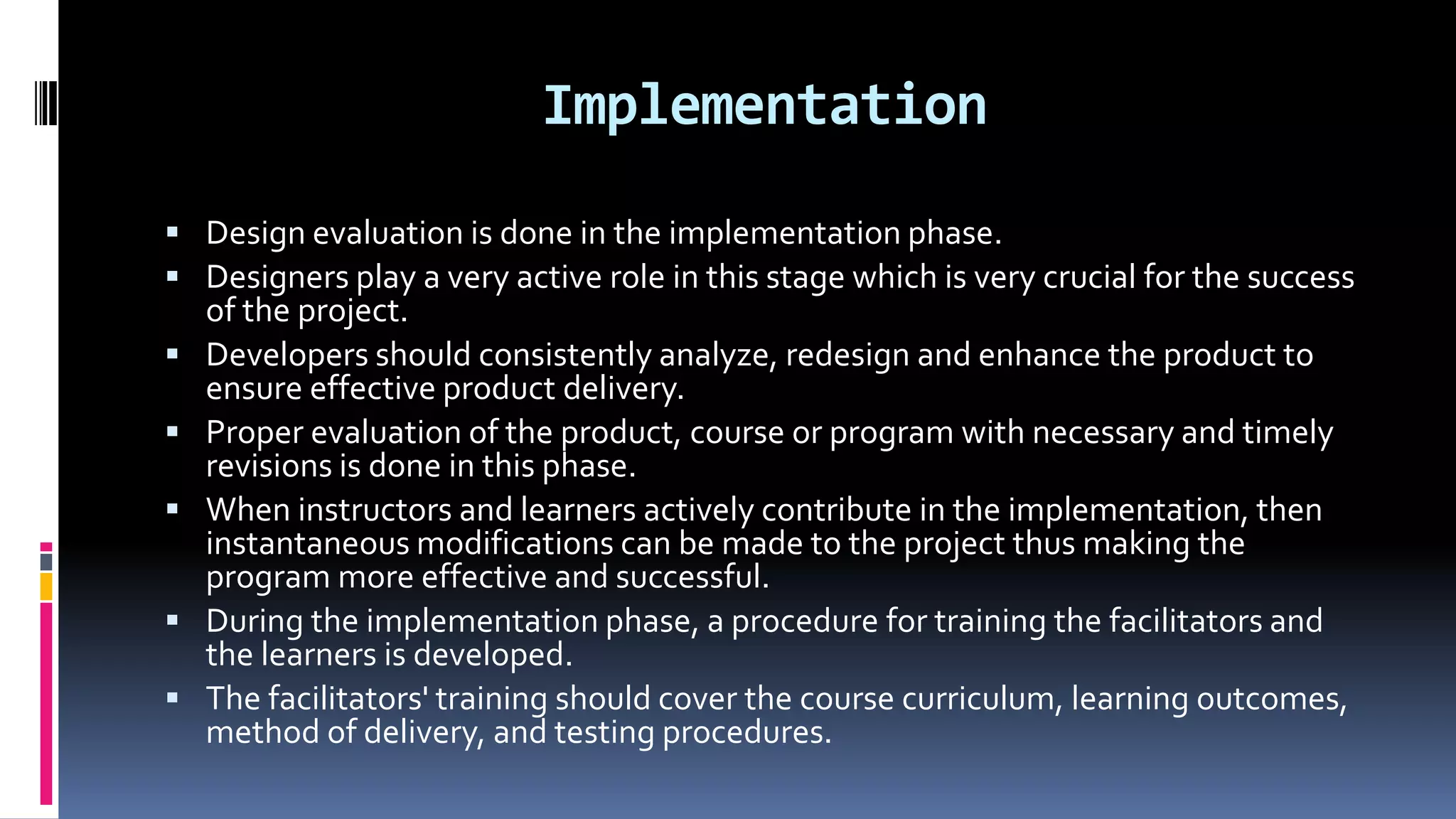 Implementation
 Design evaluation is done in the implementation phase.
 Designers play a very active role in this stage which is very crucial for the success
of the project.
 Developers should consistently analyze, redesign and enhance the product to
ensure effective product delivery.
 Proper evaluation of the product, course or program with necessary and timely
revisions is done in this phase.
 When instructors and learners actively contribute in the implementation, then
instantaneous modifications can be made to the project thus making the
program more effective and successful.
 During the implementation phase, a procedure for training the facilitators and
the learners is developed.
 The facilitators' training should cover the course curriculum, learning outcomes,
method of delivery, and testing procedures.
 