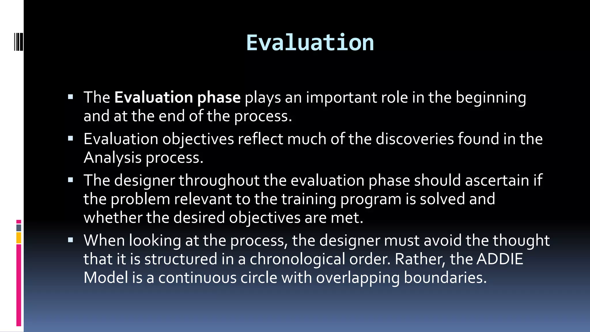 Evaluation
 The Evaluation phase plays an important role in the beginning
and at the end of the process.
 Evaluation objectives reflect much of the discoveries found in the
Analysis process.
 The designer throughout the evaluation phase should ascertain if
the problem relevant to the training program is solved and
whether the desired objectives are met.
 When looking at the process, the designer must avoid the thought
that it is structured in a chronological order. Rather, the ADDIE
Model is a continuous circle with overlapping boundaries.
 