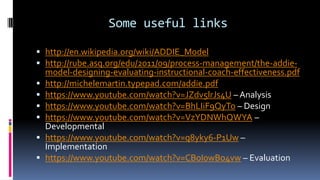 Some useful links
 http://en.wikipedia.org/wiki/ADDIE_Model
 http://rube.asq.org/edu/2011/09/process-management/the-addie-
model-designing-evaluating-instructional-coach-effectiveness.pdf
 http://michelemartin.typepad.com/addie.pdf
 https://www.youtube.com/watch?v=JZdv5lrJs4U – Analysis
 https://www.youtube.com/watch?v=BhLIiF9QyTo – Design
 https://www.youtube.com/watch?v=VzYDNWhQWYA –
Developmental
 https://www.youtube.com/watch?v=q8yky6-P1Uw –
Implementation
 https://www.youtube.com/watch?v=CBoI0wBo4vw – Evaluation
 