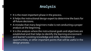 Analysis
 It is the most important phase in the process.
 It helps the instructional design expert to determine the basis for
all future decisions.
 A mistake that many beginners make is not conducting a proper
analysis at the beginning.
 It is this analysis where the instructional goals and objectives are
established and that helps to identify the learning environment
and learner's existing knowledge and skills, limitations or
opportunities, or other important points that will be useful in the
design process.
 
