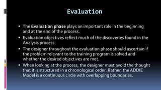 Evaluation
 The Evaluation phase plays an important role in the beginning
and at the end of the process.
 Evaluation objectives reflect much of the discoveries found in the
Analysis process.
 The designer throughout the evaluation phase should ascertain if
the problem relevant to the training program is solved and
whether the desired objectives are met.
 When looking at the process, the designer must avoid the thought
that it is structured in a chronological order. Rather, the ADDIE
Model is a continuous circle with overlapping boundaries.
 