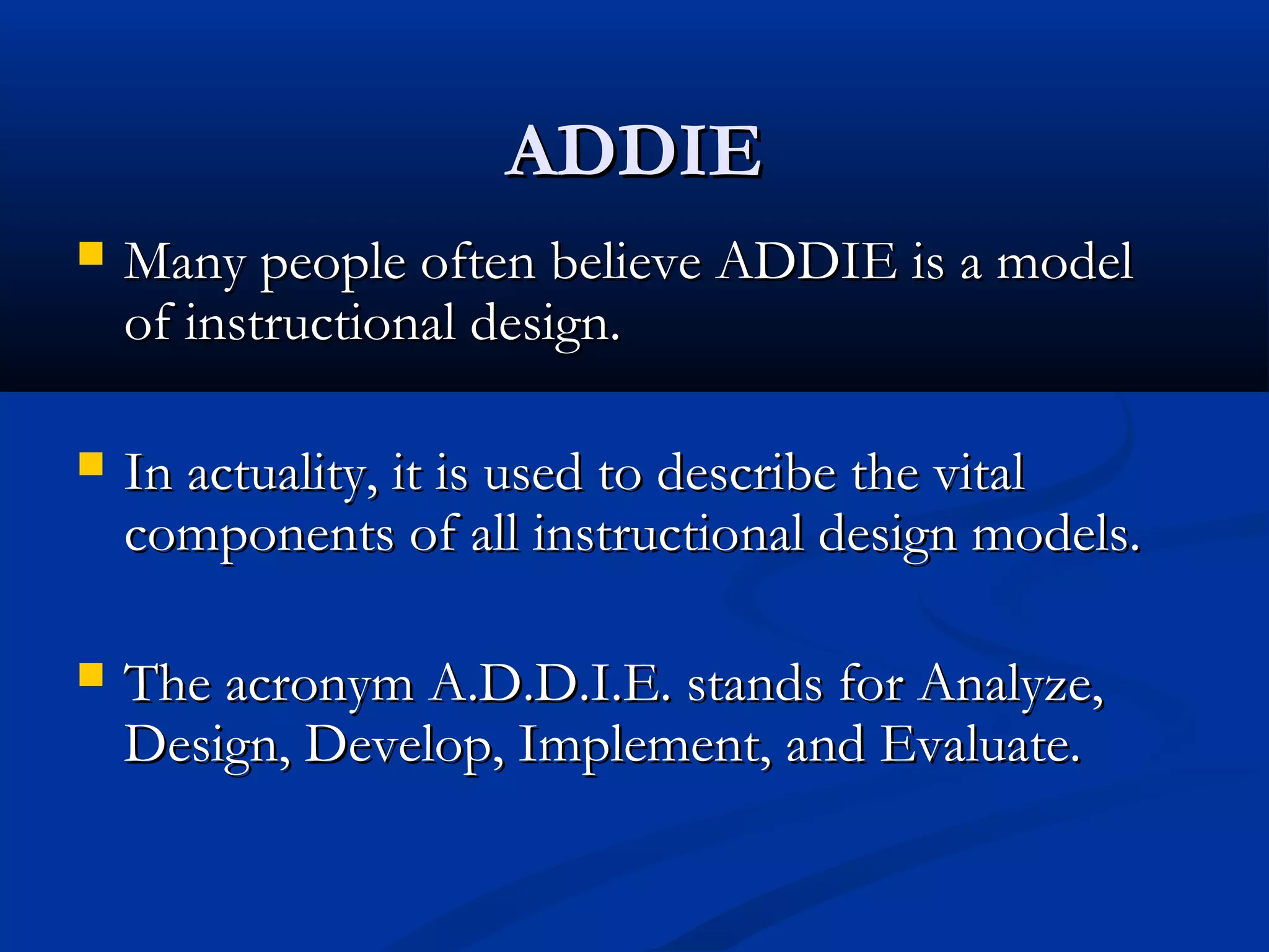 ADDIEADDIE
 Many people often believe ADDIE is a modelMany people often believe ADDIE is a model
of instructional design.of instructional design.
 In actuality, it is used to describe the vitalIn actuality, it is used to describe the vital
components of all instructional design models.components of all instructional design models.
 The acronym A.D.D.I.E. stands for Analyze,The acronym A.D.D.I.E. stands for Analyze,
Design, Develop, Implement, and Evaluate.Design, Develop, Implement, and Evaluate.
 