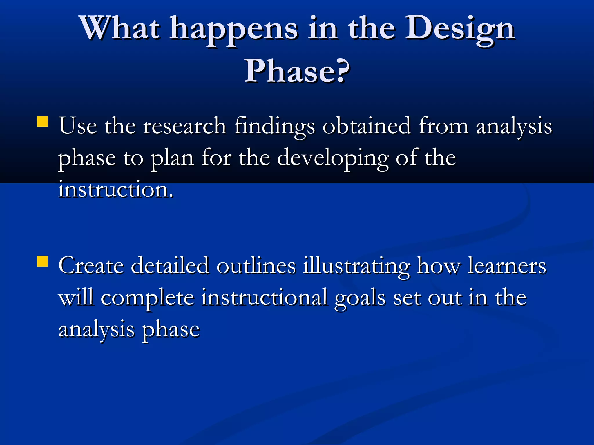 What happens in the DesignWhat happens in the Design
Phase?Phase?
 Use the research findings obtained from analysisUse the research findings obtained from analysis
phase to plan for the developing of thephase to plan for the developing of the
instruction.instruction.
 Create detailed outlines illustrating how learnersCreate detailed outlines illustrating how learners
will complete instructional goals set out in thewill complete instructional goals set out in the
analysis phaseanalysis phase
 