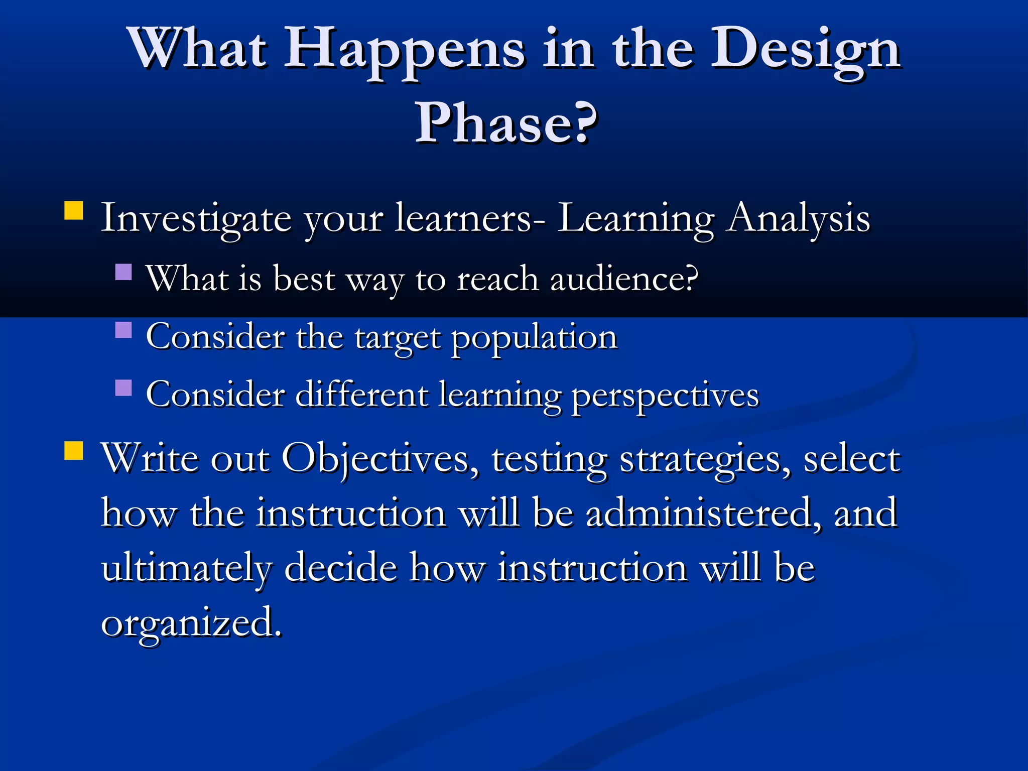 What Happens in the DesignWhat Happens in the Design
Phase?Phase?
 Investigate your learners- Learning AnalysisInvestigate your learners- Learning Analysis
 What is best way to reach audience?What is best way to reach audience?
 Consider the target populationConsider the target population
 Consider different learning perspectivesConsider different learning perspectives
 Write out Objectives, testing strategies, selectWrite out Objectives, testing strategies, select
how the instruction will be administered, andhow the instruction will be administered, and
ultimately decide how instruction will beultimately decide how instruction will be
organized.organized.
 