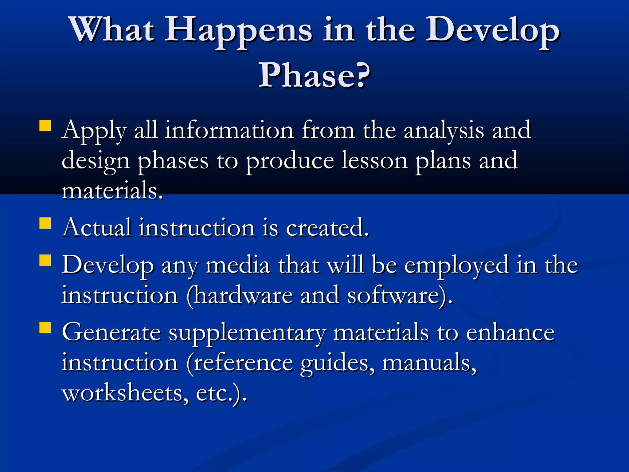 What Happens in the DevelopWhat Happens in the Develop
Phase?Phase?
 Apply all information from the analysis andApply all information from the analysis and
design phases to produce lesson plans anddesign phases to produce lesson plans and
materials.materials.
 Actual instruction is created.Actual instruction is created.
 Develop any media that will be employed in theDevelop any media that will be employed in the
instruction (hardware and software).instruction (hardware and software).
 Generate supplementary materials to enhanceGenerate supplementary materials to enhance
instruction (reference guides, manuals,instruction (reference guides, manuals,
worksheets, etc.).worksheets, etc.).
 