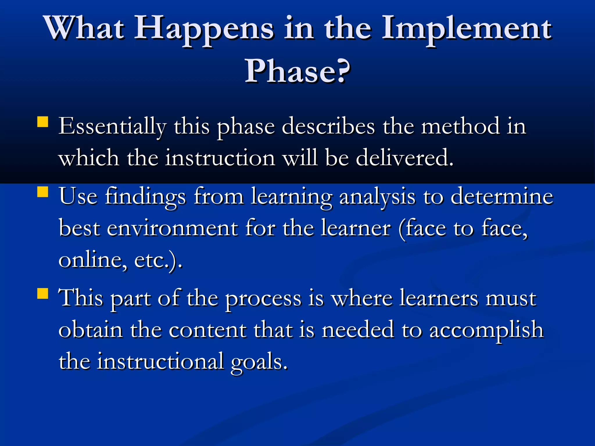 What Happens in the ImplementWhat Happens in the Implement
Phase?Phase?
 Essentially this phase describes the method inEssentially this phase describes the method in
which the instruction will be delivered.which the instruction will be delivered.
 Use findings from learning analysis to determineUse findings from learning analysis to determine
best environment for the learner (face to face,best environment for the learner (face to face,
online, etc.).online, etc.).
 This part of the process is where learners mustThis part of the process is where learners must
obtain the content that is needed to accomplishobtain the content that is needed to accomplish
the instructional goals.the instructional goals.
 