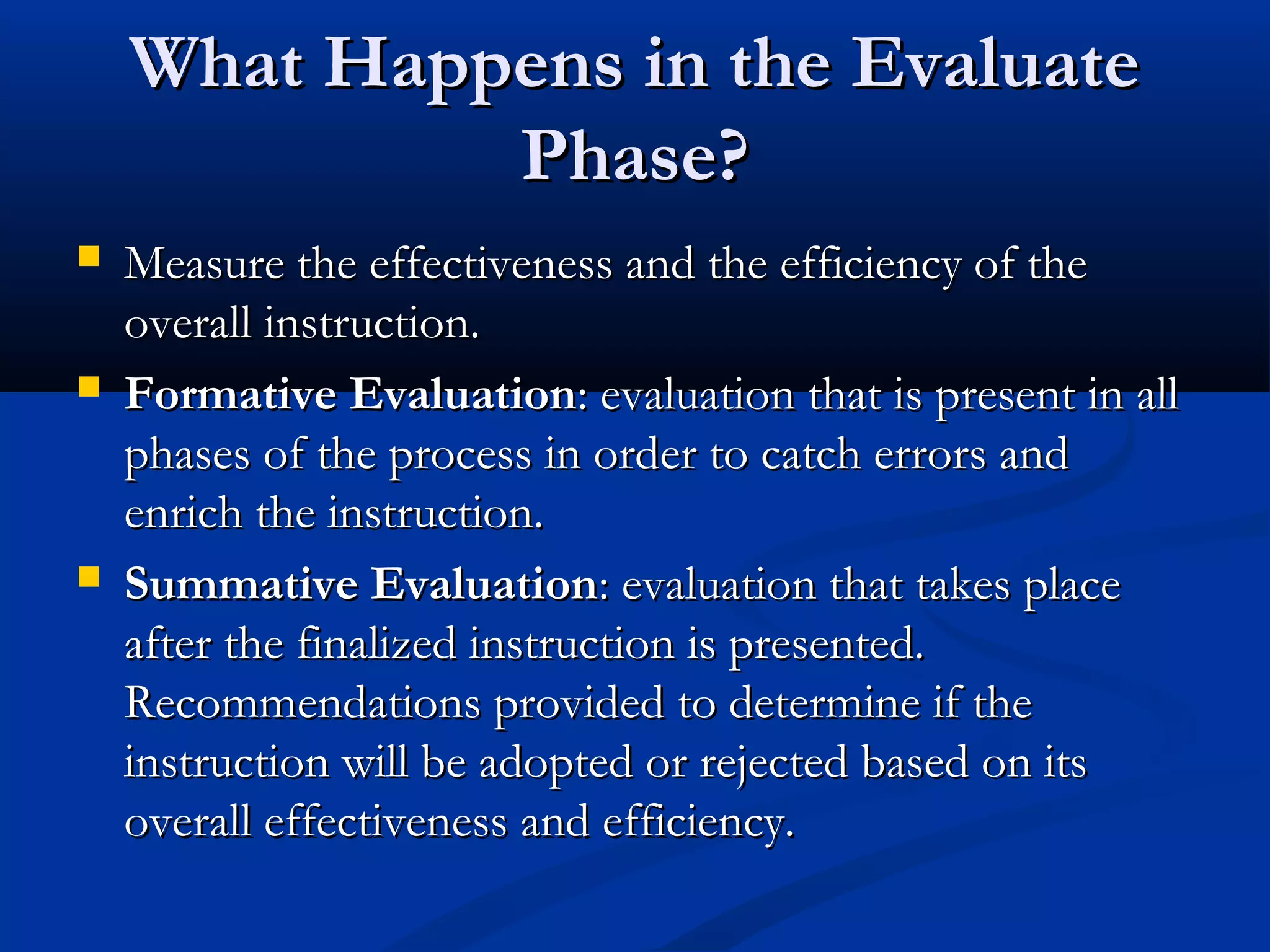 What Happens in the EvaluateWhat Happens in the Evaluate
Phase?Phase?
 Measure the effectiveness and the efficiency of theMeasure the effectiveness and the efficiency of the
overall instruction.overall instruction.
 Formative EvaluationFormative Evaluation: evaluation that is present in all: evaluation that is present in all
phases of the process in order to catch errors andphases of the process in order to catch errors and
enrich the instruction.enrich the instruction.
 Summative EvaluationSummative Evaluation: evaluation that takes place: evaluation that takes place
after the finalized instruction is presented.after the finalized instruction is presented.
Recommendations provided to determine if theRecommendations provided to determine if the
instruction will be adopted or rejected based on itsinstruction will be adopted or rejected based on its
overall effectiveness and efficiency.overall effectiveness and efficiency.
 