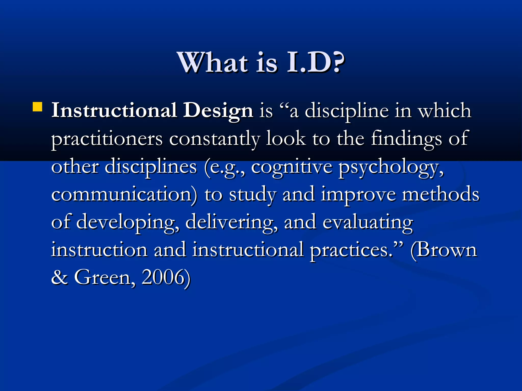 What is I.D?What is I.D?
 Instructional DesignInstructional Design is “a discipline in whichis “a discipline in which
practitioners constantly look to the findings ofpractitioners constantly look to the findings of
other disciplines (e.g., cognitive psychology,other disciplines (e.g., cognitive psychology,
communication) to study and improve methodscommunication) to study and improve methods
of developing, delivering, and evaluatingof developing, delivering, and evaluating
instruction and instructional practices.” (Browninstruction and instructional practices.” (Brown
& Green, 2006)& Green, 2006)
 