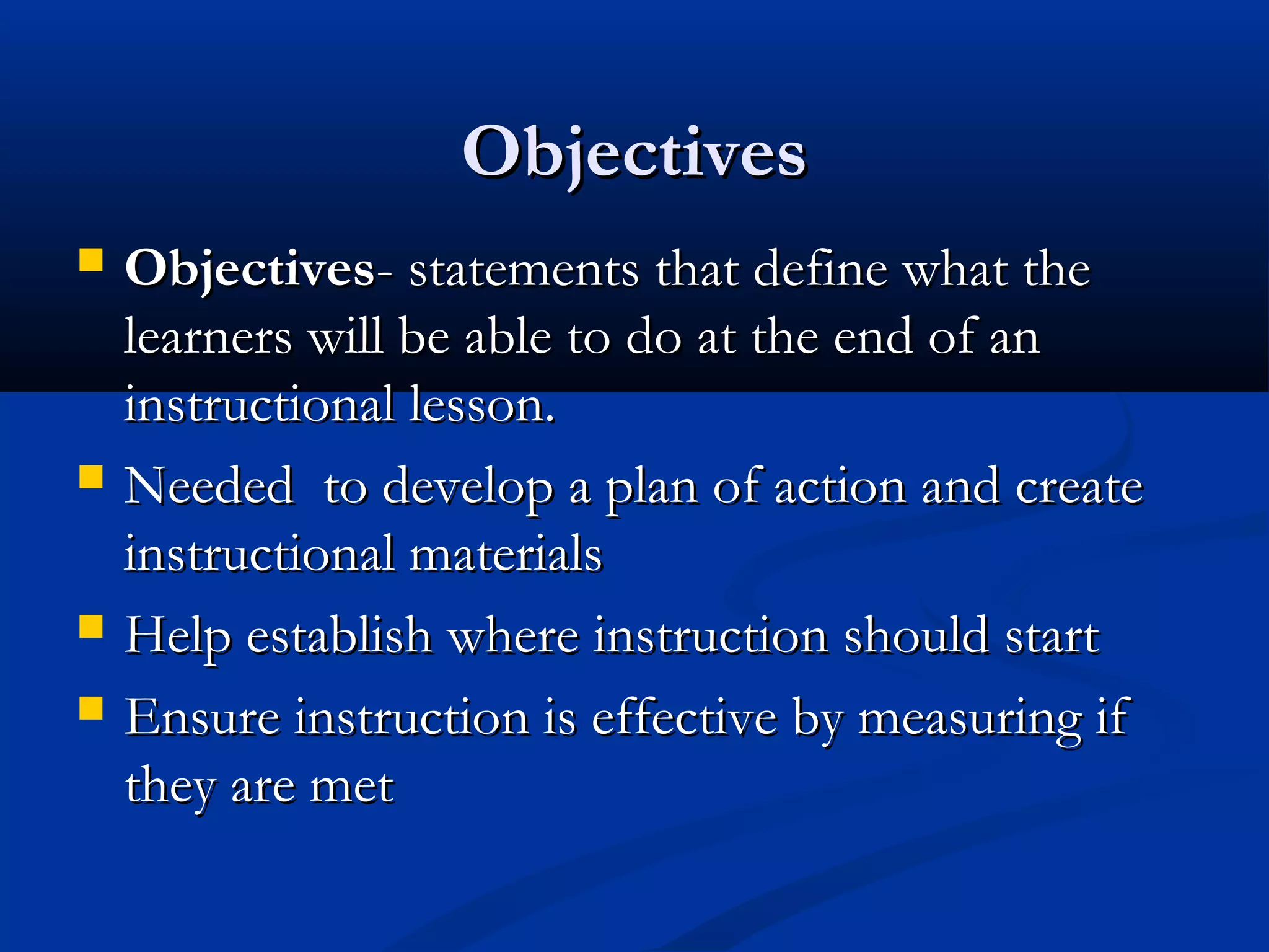 ObjectivesObjectives
 ObjectivesObjectives- statements that define what the- statements that define what the
learners will be able to do at the end of anlearners will be able to do at the end of an
instructional lesson.instructional lesson.
 Needed to develop a plan of action and createNeeded to develop a plan of action and create
instructional materialsinstructional materials
 Help establish where instruction should startHelp establish where instruction should start
 Ensure instruction is effective by measuring ifEnsure instruction is effective by measuring if
they are metthey are met
 