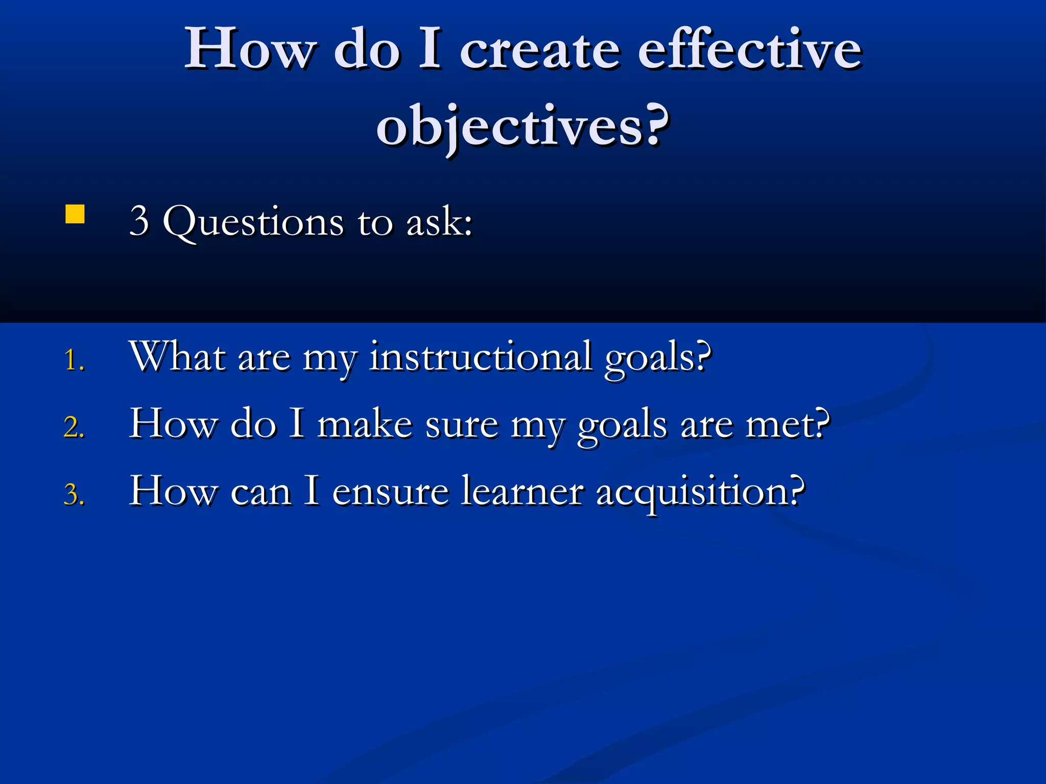 How do I create effectiveHow do I create effective
objectives?objectives?
 3 Questions to ask:3 Questions to ask:
1.1. What are my instructional goals?What are my instructional goals?
2.2. How do I make sure my goals are met?How do I make sure my goals are met?
3.3. How can I ensure learner acquisition?How can I ensure learner acquisition?
 