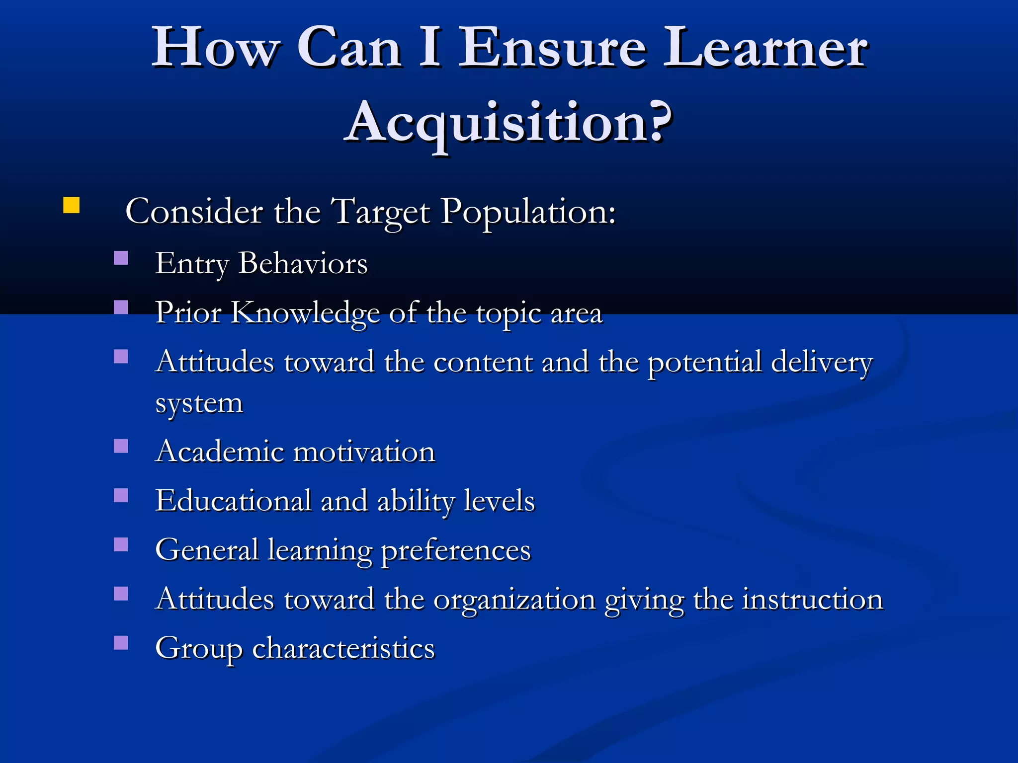 How Can I Ensure LearnerHow Can I Ensure Learner
Acquisition?Acquisition?
 Consider the Target Population:Consider the Target Population:
 Entry BehaviorsEntry Behaviors
 Prior Knowledge of the topic areaPrior Knowledge of the topic area
 Attitudes toward the content and the potential deliveryAttitudes toward the content and the potential delivery
systemsystem
 Academic motivationAcademic motivation
 Educational and ability levelsEducational and ability levels
 General learning preferencesGeneral learning preferences
 Attitudes toward the organization giving the instructionAttitudes toward the organization giving the instruction
 Group characteristicsGroup characteristics
 