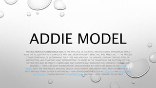 ADDIE MODEL
INSTRUCTIONAL SYSTEMS DESIGN (ISD), IS THE PRACTICE OF CREATING "INSTRUCTIONAL EXPERIENCES WHICH
MAKE THE ACQUISITION OF KNOWLEDGE AND SKILL MORE EFFICIENT, EFFECTIVE, AND APPEALING."[1] THE PROCESS
CONSISTS BROADLY OF DETERMINING THE STATE AND NEEDS OF THE LEARNER, DEFINING THE END GOAL OF
INSTRUCTION, AND CREATING SOME "INTERVENTION" TO ASSIST IN THE TRANSITION. THE OUTCOME OF THIS
INSTRUCTION MAY BE DIRECTLY OBSERVABLE AND SCIENTIFICALLY MEASURED OR COMPLETELY HIDDEN AND
ASSUMED.[2] THERE ARE MANY INSTRUCTIONAL DESIGN MODELS BUT MANY ARE BASED ON THE ADDIE
MODEL WITH THE FIVE PHASES: ANALYSIS, DESIGN, DEVELOPMENT, IMPLEMENTATION, AND EVALUATION. AS A
FIELD, INSTRUCTIONAL DESIGN IS HISTORICALLY AND TRADITIONALLY ROOTED IN COGNITIVE AND BEHAVIORAL
PSYCHOLOGY, THOUGH RECENTLY CONSTRUCTIVISM HAS INFLUENCED THINKING IN THE FIELD
 