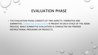EVALUATION PHASE
• THE EVALUATION PHASE CONSISTS OF TWO ASPECTS: FORMATIVE AND
SUMMATIVE. FORMATIVE EVALUATION IS PRESENT IN EACH STAGE OF THE ADDIE
PROCESS, WHILE SUMMATIVE EVALUATION IS CONDUCTED ON FINISHED
INSTRUCTIONAL PROGRAMS OR PRODUCTS.
 