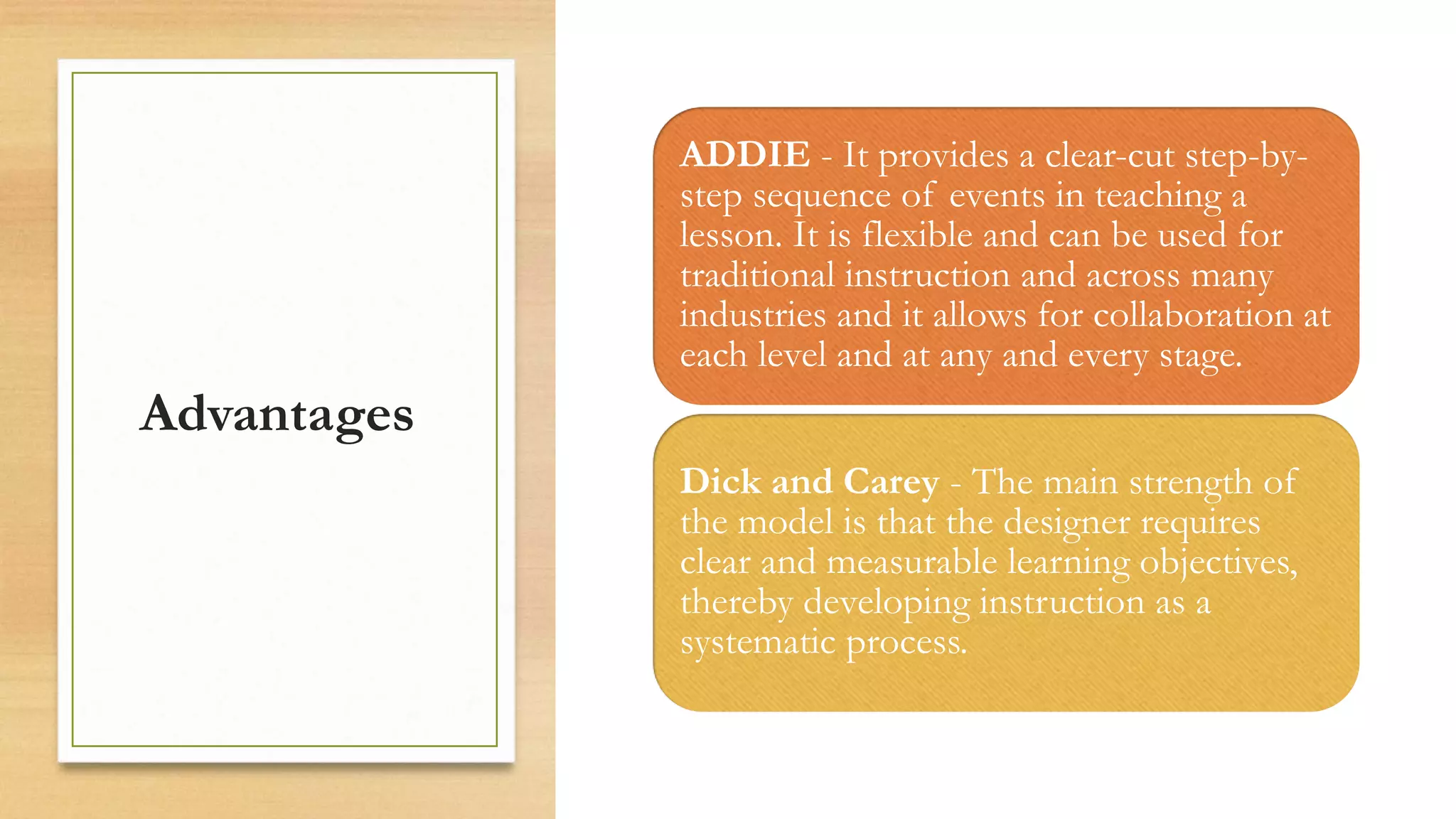 Advantages
ADDIE - It provides a clear-cut step-by-
step sequence of events in teaching a
lesson. It is flexible and can be used for
traditional instruction and across many
industries and it allows for collaboration at
each level and at any and every stage.
Dick and Carey - The main strength of
the model is that the designer requires
clear and measurable learning objectives,
thereby developing instruction as a
systematic process.
 