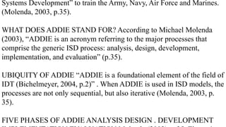 Systems Development” to train the Army, Navy, Air Force and Marines.
(Molenda, 2003, p.35).
WHAT DOES ADDIE STAND FOR? According to Michael Molenda
(2003), “ADDIE is an acronym referring to the major processes that
comprise the generic ISD process: analysis, design, development,
implementation, and evaluation” (p.35).
UBIQUITY OF ADDIE “ADDIE is a foundational element of the field of
IDT (Bichelmeyer, 2004, p.2)” . When ADDIE is used in ISD models, the
processes are not only sequential, but also iterative (Molenda, 2003, p.
35).
FIVE PHASES OF ADDIE ANALYSIS DESIGN . DEVELOPMENT
 