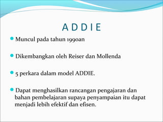 A D D I E
Muncul pada tahun 1990an
Dikembangkan oleh Reiser dan Mollenda
5 perkara dalam model ADDIE.
Dapat menghasilkan rancangan pengajaran dan
bahan pembelajaran supaya penyampaian itu dapat
menjadi lebih efektif dan efisen.
 