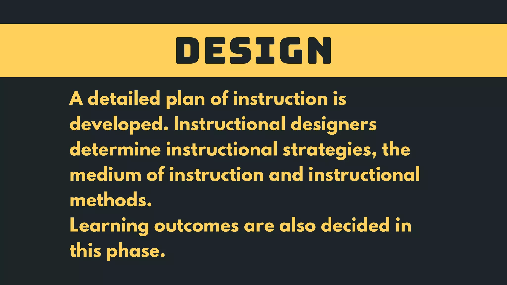 DESIGN
A detailed plan of instruction is
developed. Instructional designers
determine instructional strategies, the
medium of instruction and instructional
methods.
Learning outcomes are also decided in
this phase.
 