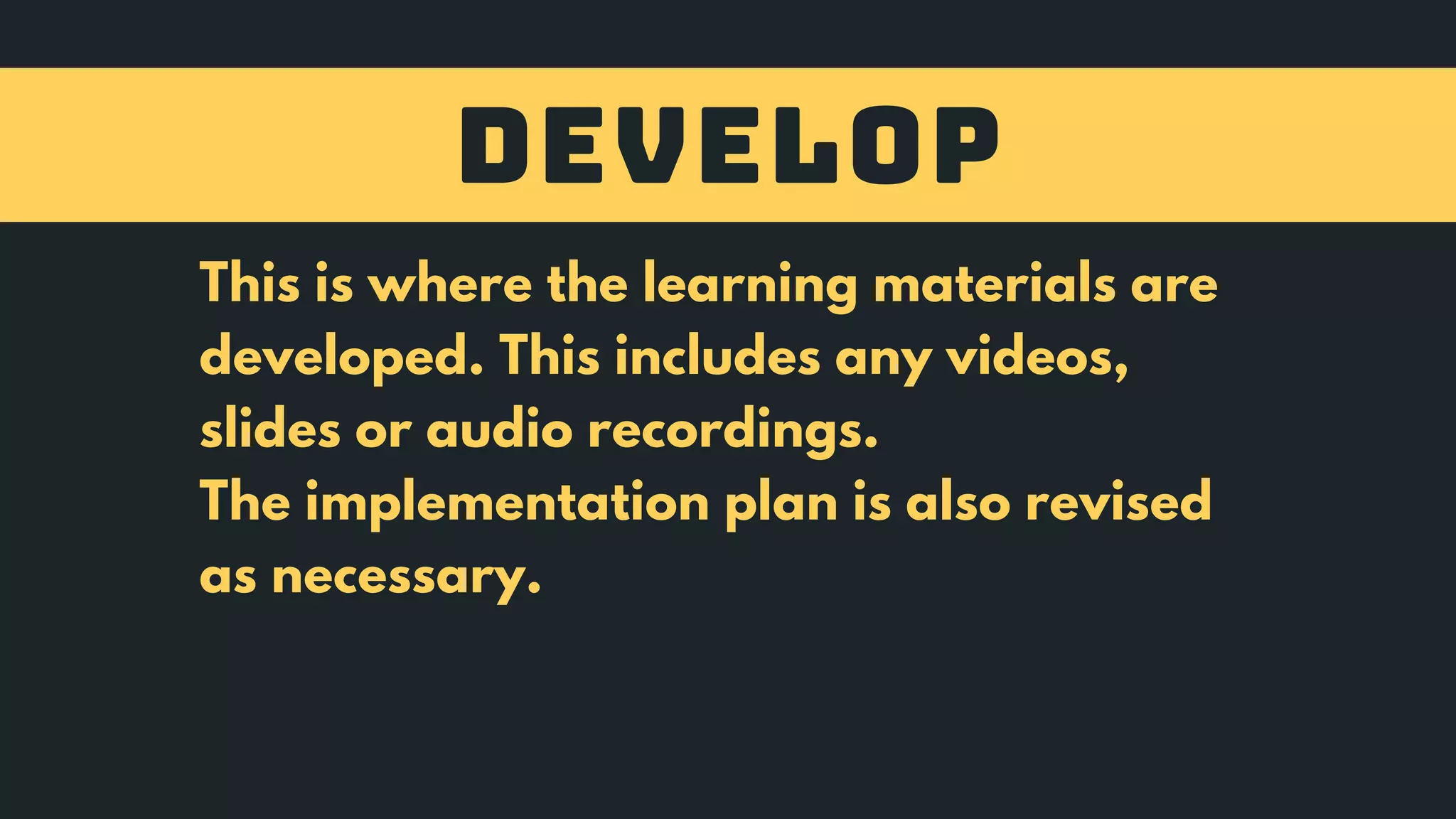 DEVELOP
This is where the learning materials are
developed. This includes any videos,
slides or audio recordings.
The implementation plan is also revised
as necessary.
 