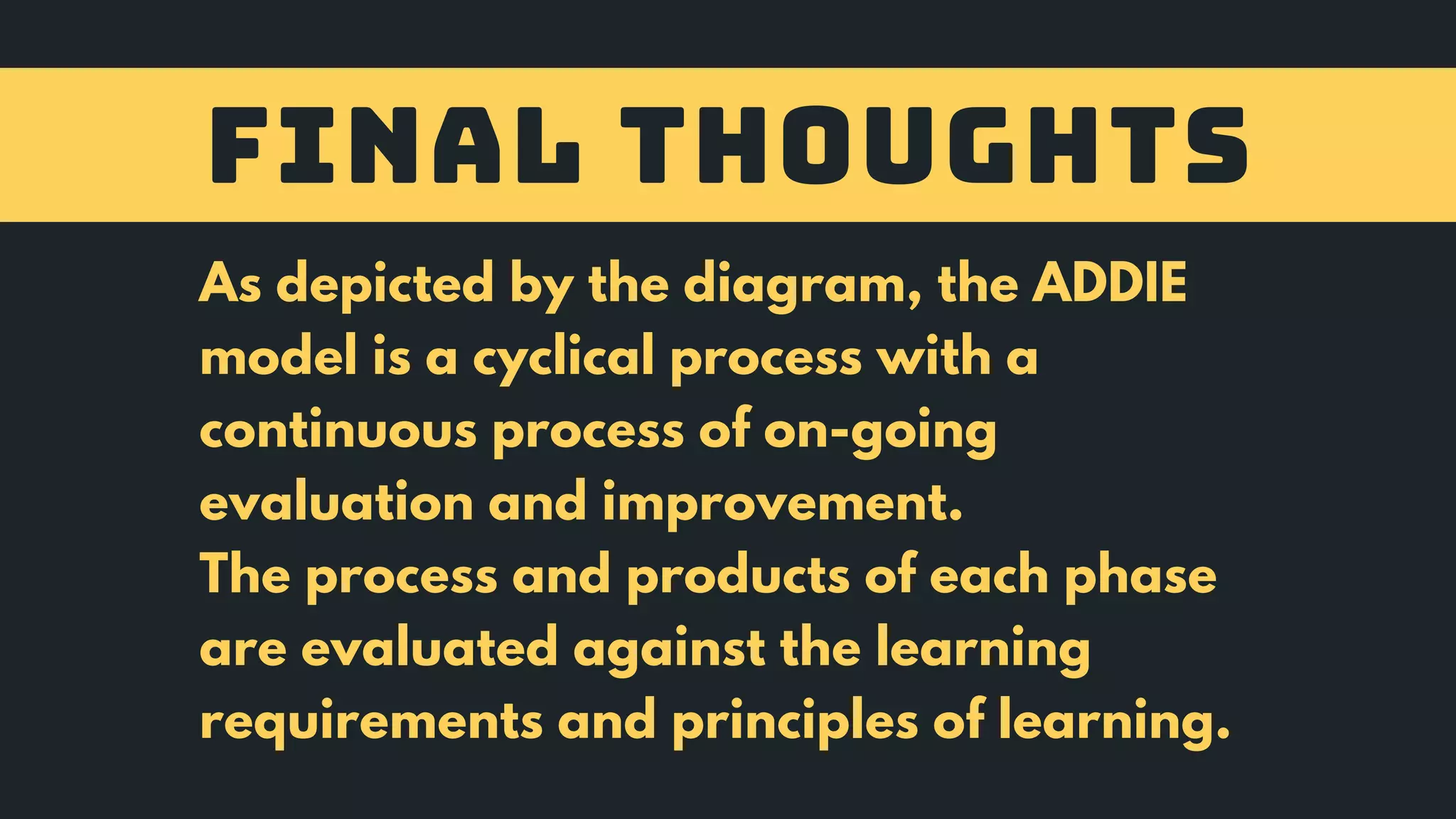 FINAL THOUGHTS
As depicted by the diagram, the ADDIE
model is a cyclical process with a
continuous process of on-going
evaluation and improvement.
The process and products of each phase
are evaluated against the learning
requirements and principles of learning.
 