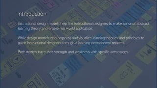 Introduction
Instructional design models help the instructional designers to make sense of abstract
learning theory and enable real world application.
While design models help organize and visualize learning theories and principles to
guide instructional designers through a learning development process.
Both models have their strength and weakness with specific advantages.
 