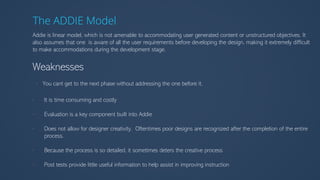 The ADDIE Model
Addie is linear model, which is not amenable to accommodating user generated content or unstructured objectives. It
also assumes that one is aware of all the user requirements before developing the design, making it extremely difficult
to make accommodations during the development stage.
Weaknesses
· You cant get to the next phase without addressing the one before it.
· It is time consuming and costly
· Evaluation is a key component built into Addie
· Does not allow for designer creativity. Oftentimes poor designs are recognized after the completion of the entire
process.
· Because the process is so detailed, it sometimes deters the creative process
· Post tests provide little useful information to help assist in improving instruction
 