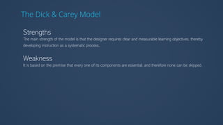 The Dick & Carey Model
Strengths
The main strength of the model is that the designer requires clear and measurable learning objectives, thereby
developing instruction as a systematic process.
Weakness
It is based on the premise that every one of its components are essential, and therefore none can be skipped.
 