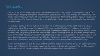 Comparison
Each model has its own unique characteristics and elements that make up each phase. The five phases of the ADDIE
model: analysis, designing, development, implementation, and evaluation, have a clear meaning and understanding. This
step-by-step method occurs linearly with easy distinction in progression. With the Dick and Carey model, it includes much
more detail phases. The Dick and Carey consist of ten detail phases that are executed iteratively rather than linearly like
the Addie model.
The evaluation process in the two methods of instruction has its differences as well. The ADDIE method is set up to
evaluate in the fifth and final phase in its approach. This phase consists of two forms of evaluation formative and
summative. The Formative focuses on the processes done throughout the model, and the Summative is a testing method
on related items designed to give feedback from the users. The Dick and Carey model has evaluations throughout each
phase of the method. Revisions are made throughout each step in order to improve directions and understanding in each
phase. Data is also used in order to identify any difficulties that one may be having throughout each phase. The final
phase allows the designer is able to formatively evaluate instruction and revise to meet the standard of design.
There is a similarity between both the ADDIE and Dick and Carey models of instructional design. The system approaches
that are both models are on the input, the output, and the process of designing the curriculum. The two differences are
the number of steps put into each model and the evaluation process of each method of design.
 