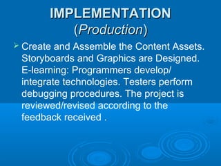 IMPLEMENTATIONIMPLEMENTATION
((ProductionProduction))
 Create and Assemble the Content Assets.
Storyboards and Graphics are Designed.
E-learning: Programmers develop/
integrate technologies. Testers perform
debugging procedures. The project is
reviewed/revised according to the
feedback received .
 