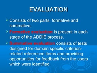 EVALUATIONEVALUATION
 Consists of two parts: formative and
summative.
 Formative evaluation is present in each
stage of the ADDIE process.
 Summative evaluation consists of tests
designed for domain specific criterion-
related referenced items and providing
opportunities for feedback from the users
which were identified
 