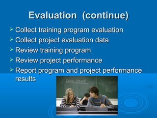 Evaluation (continue)Evaluation (continue)
 Collect training program evaluationCollect training program evaluation
 Collect project evaluation dataCollect project evaluation data
 Review training programReview training program
 Review project performanceReview project performance
 Report program and project performanceReport program and project performance
resultsresults
 