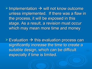  ImplementationImplementation  will not know outcomewill not know outcome
unless implemented. If there was a flaw inunless implemented. If there was a flaw in
the process, it will be exposed in thisthe process, it will be exposed in this
stage. As a result, a revision must occurstage. As a result, a revision must occur
which may mean more time and moneywhich may mean more time and money
 EvaluationEvaluation  this evaluation process canthis evaluation process can
significantly increase the time to create asignificantly increase the time to create a
suitable design, which can be difficultsuitable design, which can be difficult
especially if time is limited.especially if time is limited.
 